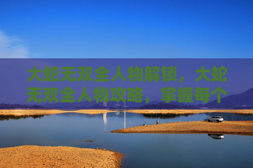 大蛇无双全人物解锁,大蛇无双全人物攻略,掌握每个角色的独特技能与战斗策略 大蛇无双全人物解锁,大蛇无双全人物攻略,掌握每个角色的独特技能与战斗策略