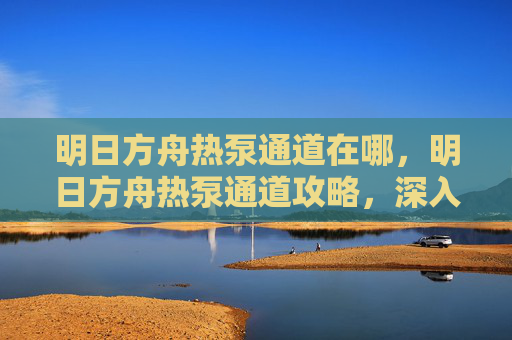 明日方舟热泵通道在哪，明日方舟热泵通道攻略，深入探索与高效利用