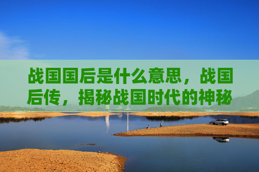 战国国后是什么意思,战国后传,揭秘战国时代的神秘遗产 战国国后是什么意思,战国后传,揭秘战国时代的神秘遗产