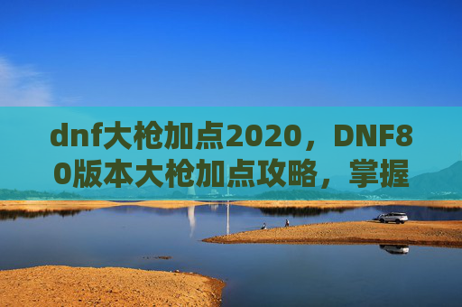 dnf大枪加点2020,DNF80版本大枪加点攻略,掌握核心技能,提升战斗效率 dnf大枪加点2020,DNF80版本大枪加点攻略,掌握核心技能,提升战斗效率