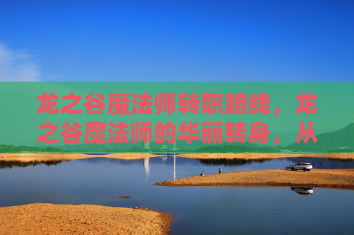 龙之谷魔法师转职路线,龙之谷魔法师的华丽转身,从新手到高手的转职攻略 龙之谷魔法师转职路线,龙之谷魔法师的华丽转身,从新手到高手的转职攻略