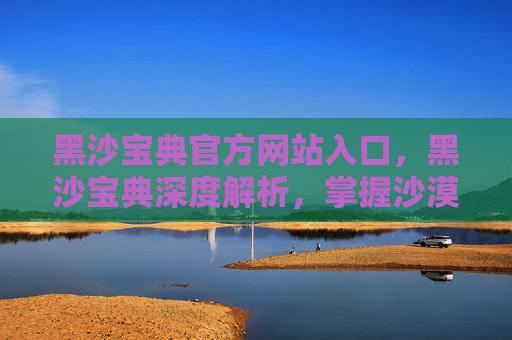 黑沙宝典官方网站入口,黑沙宝典深度解析,掌握沙漠生存技巧,让你在荒野中如鱼得水 黑沙宝典官方网站入口,黑沙宝典深度解析,掌握沙漠生存技巧,让你在荒野中如鱼得水