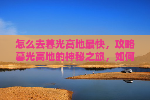 怎么去暮光高地最快,攻略暮光高地的神秘之旅,如何高效探索这片奇幻之地 怎么去暮光高地最快,攻略暮光高地的神秘之旅,如何高效探索这片奇幻之地