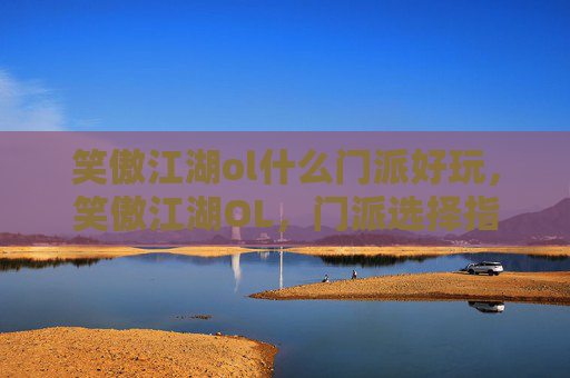 笑傲江湖ol什么门派好玩,笑傲江湖OL,门派选择指南 笑傲江湖ol什么门派好玩,笑傲江湖OL,门派选择指南