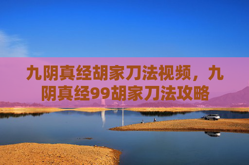 九阴真经胡家刀法视频,九阴真经99胡家刀法攻略 九阴真经胡家刀法视频,九阴真经99胡家刀法攻略
