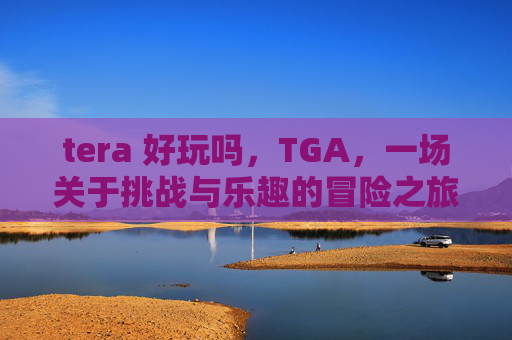 tera 好玩吗,TGA,一场关于挑战与乐趣的冒险之旅 tera 好玩吗,TGA,一场关于挑战与乐趣的冒险之旅