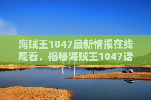 海贼王1047最新情报在线观看，揭秘海贼王1047话，新角色登场与剧情高潮