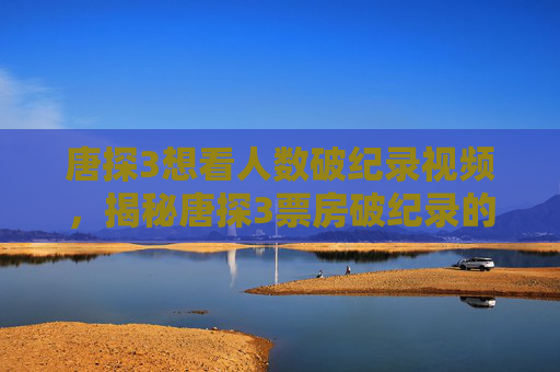 唐探3想看人数破纪录视频,揭秘唐探3票房破纪录的背后真相 唐探3想看人数破纪录视频,揭秘唐探3票房破纪录的背后真相