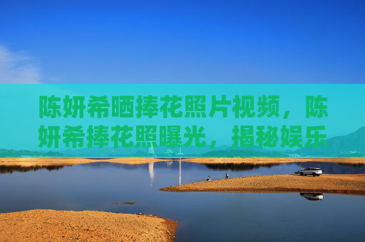 陈妍希晒捧花照片视频,陈妍希捧花照曝光,揭秘娱乐圈中的幸福秘诀 陈妍希晒捧花照片视频,陈妍希捧花照曝光,揭秘娱乐圈中的幸福秘诀