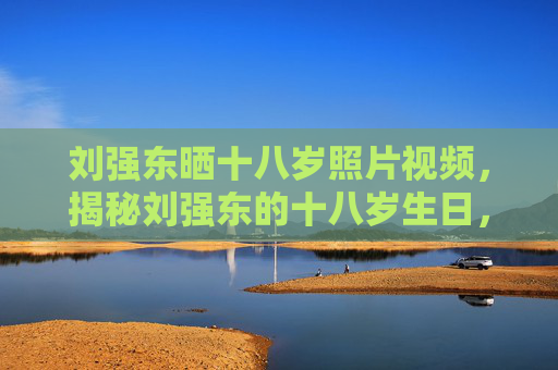 刘强东晒十八岁照片视频,揭秘刘强东的十八岁生日,从京东创始人到公众形象的转变 刘强东晒十八岁照片视频,揭秘刘强东的十八岁生日,从京东创始人到公众形象的转变