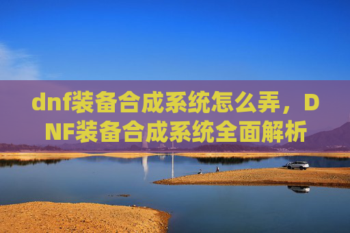 dnf装备合成系统怎么弄,DNF装备合成系统全面解析,如何高效利用资源打造最强装备 dnf装备合成系统怎么弄,DNF装备合成系统全面解析,如何高效利用资源打造最强装备