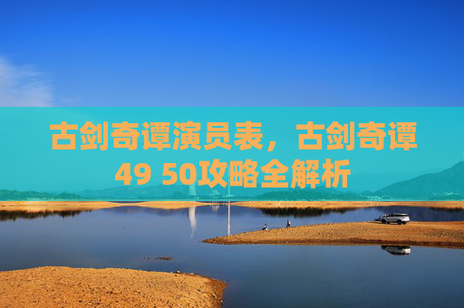 古剑奇谭演员表,古剑奇谭49 50攻略全解析 古剑奇谭演员表,古剑奇谭49 50攻略全解析