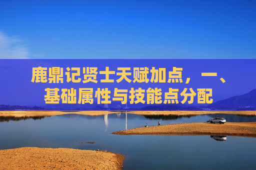 鹿鼎记贤士天赋加点,一、基础属性与技能点分配 鹿鼎记贤士天赋加点,一、基础属性与技能点分配