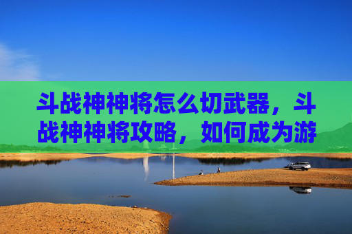 斗战神神将怎么切武器，斗战神神将攻略，如何成为游戏中的终极守护者