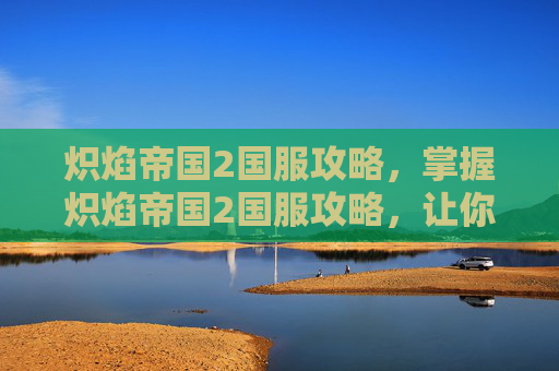 炽焰帝国2国服攻略，掌握炽焰帝国2国服攻略，让你在游戏世界中畅游无阻