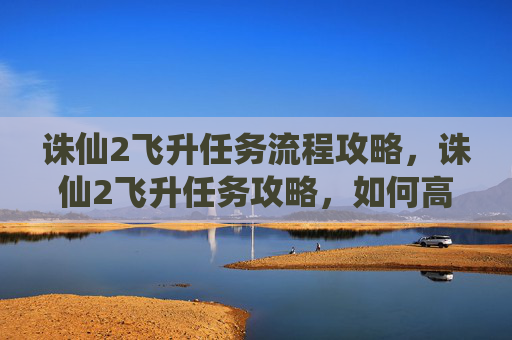 诛仙2飞升任务流程攻略，诛仙2飞升任务攻略，如何高效完成飞升任务，让你的游戏体验更加精彩！
