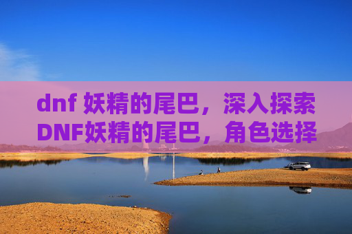 dnf 妖精的尾巴,深入探索DNF妖精的尾巴,角色选择与策略指南 dnf 妖精的尾巴,深入探索DNF妖精的尾巴,角色选择与策略指南