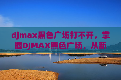 djmax黑色广场打不开，掌握DJMAX黑色广场，从新手到高手的全方位攻略