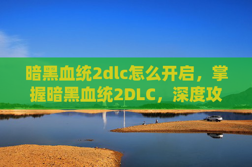 暗黑血统2dlc怎么开启，掌握暗黑血统2DLC，深度攻略与技巧