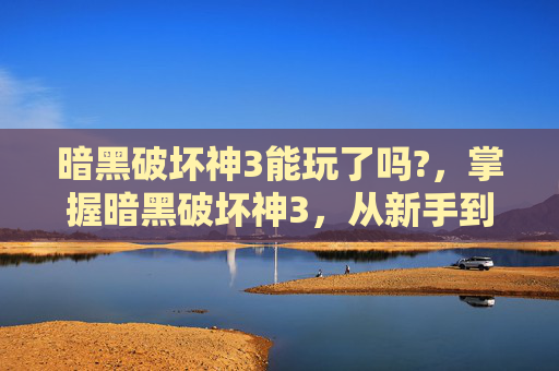 暗黑破坏神3能玩了吗?，掌握暗黑破坏神3，从新手到高手的全面攻略