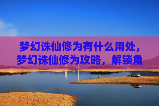 梦幻诛仙修为有什么用处，梦幻诛仙修为攻略，解锁角色潜力，提升战斗效率