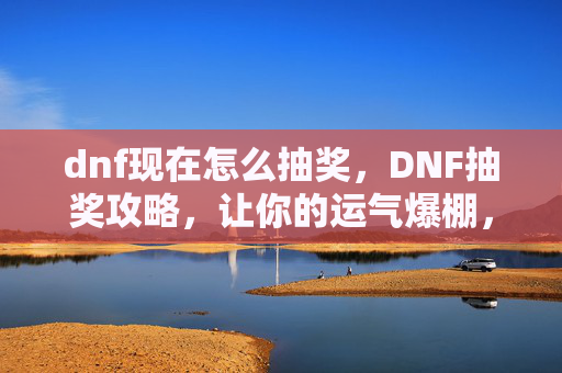dnf现在怎么抽奖，DNF抽奖攻略，让你的运气爆棚，轻松获取稀有道具