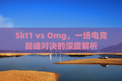 Skt1 vs Omg,一场电竞巅峰对决的深度解析 Skt1 vs Omg,一场电竞巅峰对决的深度解析