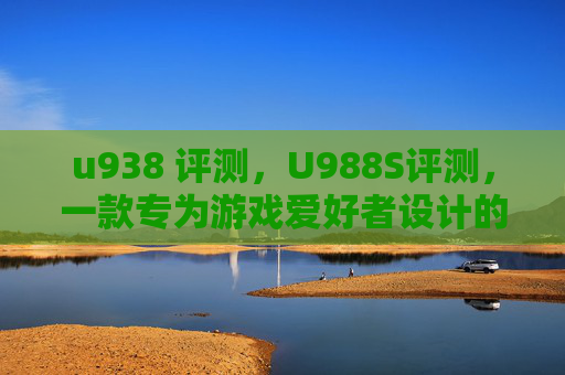 u938 评测，U988S评测，一款专为游戏爱好者设计的高性能手机