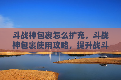 斗战神包裹怎么扩充，斗战神包裹使用攻略，提升战斗效率的秘诀