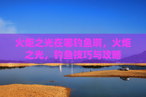 火炬之光在哪钓鱼啊,火炬之光,钓鱼技巧与攻略 火炬之光在哪钓鱼啊,火炬之光,钓鱼技巧与攻略