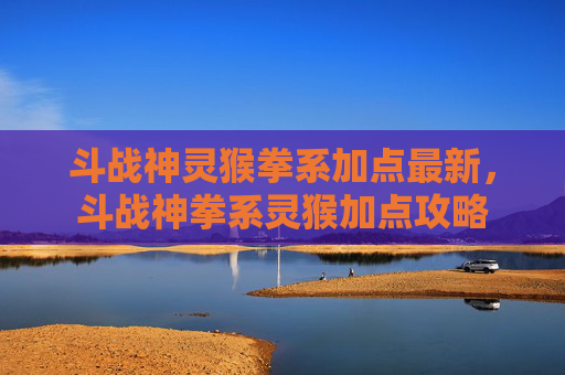 斗战神灵猴拳系加点最新,斗战神拳系灵猴加点攻略 斗战神灵猴拳系加点最新,斗战神拳系灵猴加点攻略