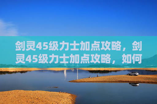 剑灵45级力士加点攻略,剑灵45级力士加点攻略,如何高效提升战斗力 剑灵45级力士加点攻略,剑灵45级力士加点攻略,如何高效提升战斗力