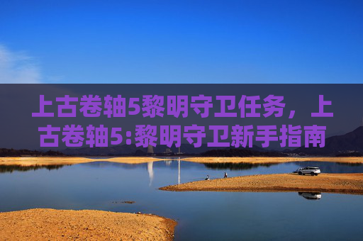 上古卷轴5黎明守卫任务，上古卷轴5:黎明守卫新手指南，掌握游戏核心机制，打造你的传奇之旅