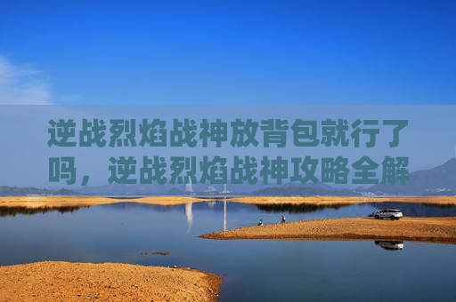逆战烈焰战神放背包就行了吗，逆战烈焰战神攻略全解析，让你在战场上所向披靡！