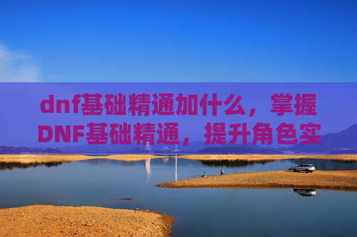 dnf基础精通加什么,掌握DNF基础精通,提升角色实力的关键 dnf基础精通加什么,掌握DNF基础精通,提升角色实力的关键