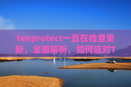 tenprotect一直在检查更新，全面解析，如何应对TenProtect更新失败的问题