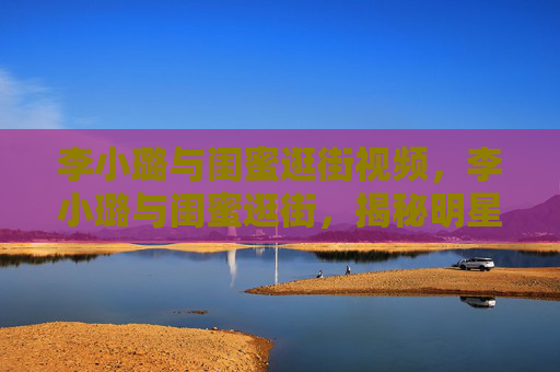 李小璐与闺蜜逛街视频，李小璐与闺蜜逛街，揭秘明星的日常时尚之旅