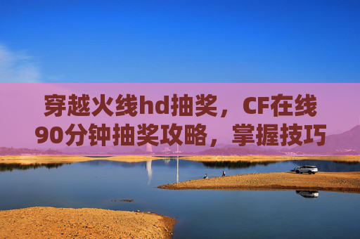 穿越火线hd抽奖，CF在线90分钟抽奖攻略，掌握技巧，轻松获取稀有道具