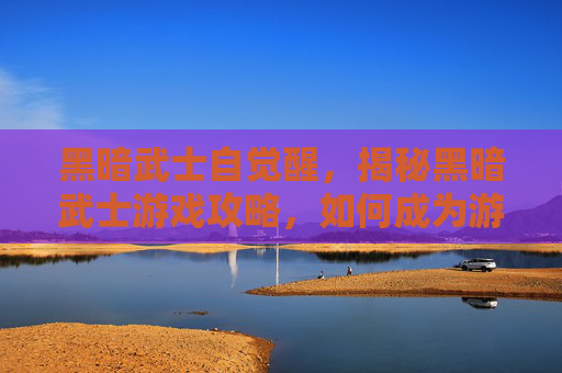 黑暗武士自觉醒，揭秘黑暗武士游戏攻略，如何成为游戏中的终极战士