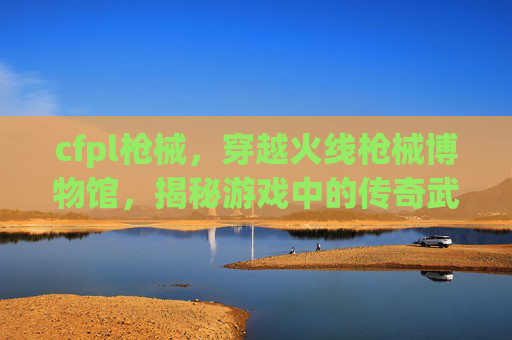 cfpl枪械,穿越火线枪械博物馆,揭秘游戏中的传奇武器 cfpl枪械,穿越火线枪械博物馆,揭秘游戏中的传奇武器