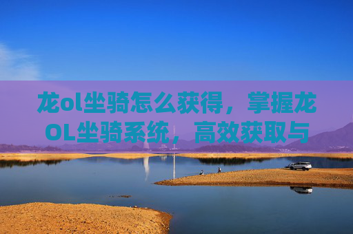 龙ol坐骑怎么获得，掌握龙OL坐骑系统，高效获取与培养指南