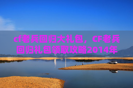 cf老兵回归大礼包，CF老兵回归礼包领取攻略2014年版本全解析
