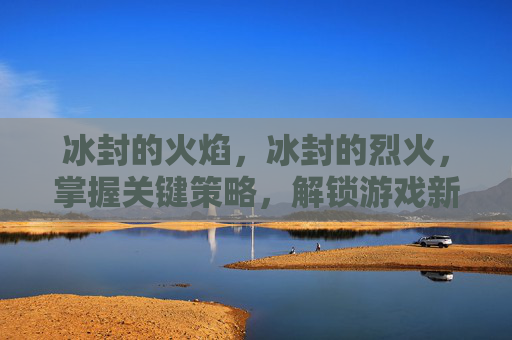 冰封的火焰,冰封的烈火,掌握关键策略,解锁游戏新境界 冰封的火焰,冰封的烈火,掌握关键策略,解锁游戏新境界