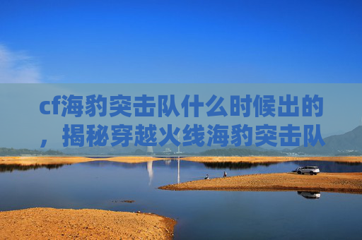 cf海豹突击队什么时候出的,揭秘穿越火线海豹突击队的神秘面纱 cf海豹突击队什么时候出的,揭秘穿越火线海豹突击队的神秘面纱