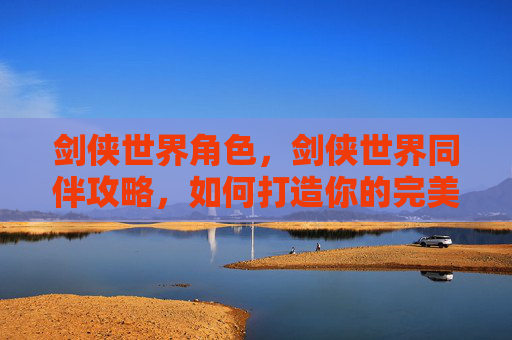 剑侠世界角色,剑侠世界同伴攻略,如何打造你的完美队伍 剑侠世界角色,剑侠世界同伴攻略,如何打造你的完美队伍