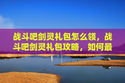 战斗吧剑灵礼包怎么领,战斗吧剑灵礼包攻略,如何最大化你的游戏收益 战斗吧剑灵礼包怎么领,战斗吧剑灵礼包攻略,如何最大化你的游戏收益