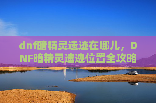 dnf暗精灵遗迹在哪儿,DNF暗精灵遗迹位置全攻略,让你轻松探索! dnf暗精灵遗迹在哪儿,DNF暗精灵遗迹位置全攻略,让你轻松探索!