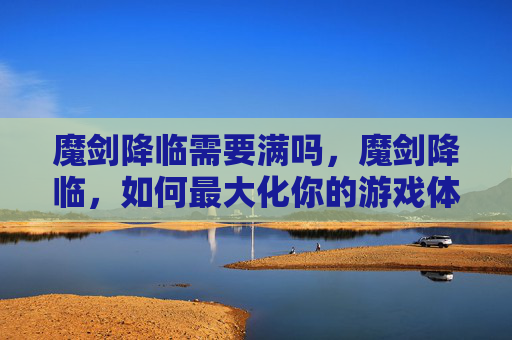 魔剑降临需要满吗,魔剑降临,如何最大化你的游戏体验? 魔剑降临需要满吗,魔剑降临,如何最大化你的游戏体验?