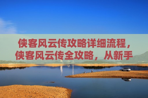 侠客风云传攻略详细流程，侠客风云传全攻略，从新手到高手的必经之路