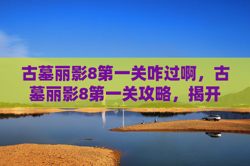 古墓丽影8第一关咋过啊,古墓丽影8第一关攻略,揭开神秘面纱,勇闯未知领域 古墓丽影8第一关咋过啊,古墓丽影8第一关攻略,揭开神秘面纱,勇闯未知领域